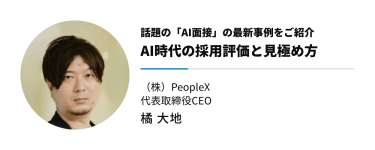 話題の「AI面接」の最新事例をご紹介　AI時代の採用評価と見極め方　（株）PeopleX 代表取締役CEO　橘 大地