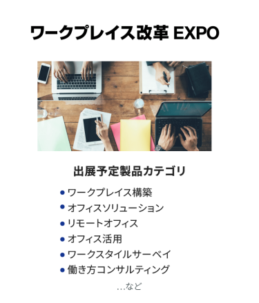 ワークプレイス改革EXPO　出展予定製品カテゴリ：・ワークプレイス構築・オフィスソリューション・リモートオフィス・オフィス活用・ワークスタイルサーベイ・働き方コンサルティング　…など