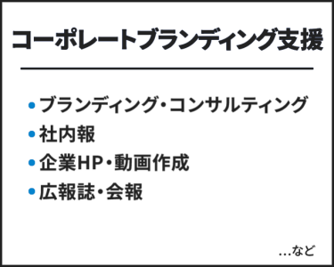 コーポレートブランディング支援　・ブランディング・コンサルティング ・社内報 ・企業HP・動画作成 ・広報誌・会報　…など
