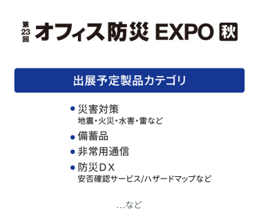 オフィス防災EXPO　出展予定製品カテゴリ：・災害対策（地震・火災・水害・雷など）・備蓄品・非常用通信・防災DX（安否確認サービス・ハザードマップなど）　…など