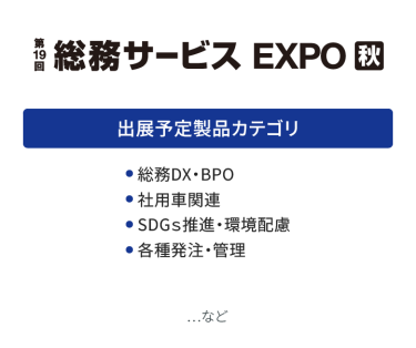 総務サービス EXPO　出展予定製品カテゴリ：・総務DX・BPO・社用車関連・SDGs推進・環境配慮・各種発注・管理　…など