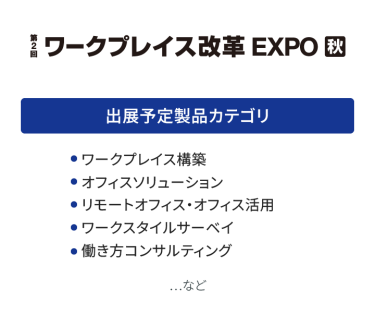 ワークプレイス改革EXPO　出展予定製品カテゴリ：・ワークプレイス構築・オフィスソリューション・リモートオフィス・オフィス活用・ワークスタイルサーベイ・働き方コンサルティング　…など