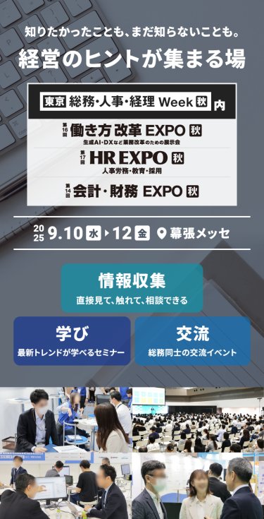 知りたかったことも、まだ知らないことも。経営のヒントが集まる場　・東京　総務・人事・経理Week内　第16回働き方改革EXPO　第14回会計・財務EXPO　第17回HR EXPO　2025年9月10日[水]～12[金]　＠幕張メッセ、情報収集「直接見て、触れて、聞ける」・学び「最新トレンドが学べるセミナー」・交流「担当者同士の交流イベント」