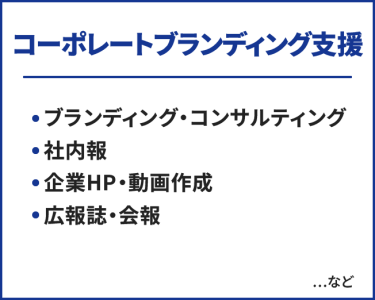 コーポレートブランディング支援　・ブランディング・コンサルティング ・社内報 ・企業HP・動画作成 ・広報誌・会報　…など
