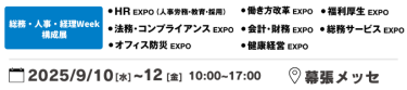 総務・人事・経理Week 構成展：働き方改革EXPO、HR EXPO（人事労務・教育・採用）、福利厚生EXPO、会計・財務EXPO、法務・コンプライアンスEXPO、オフィス防災EXPO、総務サービスEXPO、健康経営EXPO、ワークプレイス改革EXPO　2025年9月10日（水）～12日（金）10:00～17:00 幕張メッセ