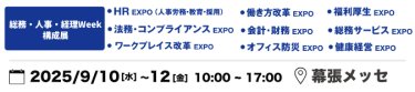 本展を構成する9展：働き方改革EXPO、HR EXPO（人事労務・教育・採用）、福利厚生EXPO、会計・財務EXPO、法務・コンプライアンスEXPO、PR EXPO、オフィス防災EXPO、総務サービスEXPO、健康経営EXPO、ワークプレイス改革EXPO　2025年9月10日（水）～12日（金）10:00～17:00 幕張メッセ