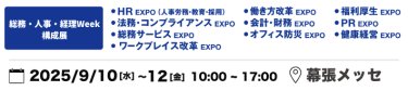 本展を構成する9展：働き方改革EXPO、HR EXPO（人事労務・教育・採用）、福利厚生EXPO、会計・財務EXPO、法務・コンプライアンスEXPO、PR EXPO、オフィス防災EXPO、総務サービスEXPO、健康経営EXPO、ワークプレイス改革EXPO　2025年9月10日（水）～12日（金）10:00～17:00 幕張メッセ