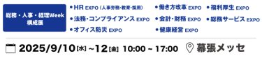 本展を構成する9展：働き方改革EXPO、HR EXPO（人事労務・教育・採用）、福利厚生EXPO、会計・財務EXPO、法務・コンプライアンスEXPO、PR EXPO、オフィス防災EXPO、総務サービスEXPO、健康経営EXPO、ワークプレイス改革EXPO　2025年9月10日（水）～12日（金）10:00～17:00 幕張メッセ