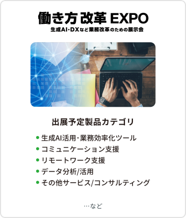 働き方改革EXPO　出展予定製品カテゴリ：●AIエージェント・業務効率化ツール、生成AI活用 ●コミュニケーション支援、 ●リモートワーク支援  ●その他サービス/コンサルティング　など