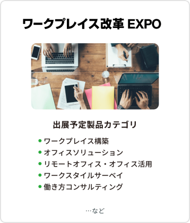 ワークプレイス改革EXPO　出展予定製品カテゴリ：・ワークプレイス構築・オフィスソリューション・リモートオフィス・オフィス活用・ワークスタイルサーベイ・働き方コンサルティング　…など