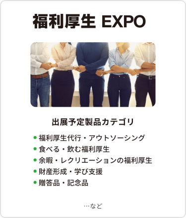 福利厚生EXPO　出展予定製品カテゴリ：・福利厚生代行・アウトソーシング・食べる・飲む福利厚生・余暇・レクリエーションの福利厚生・財産形成・学び支援・贈答品・記念品　…など