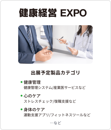健康経営EXPO　出展予定製品カテゴリ：・健康管理（健康管理システム/産業医サービスなど）・心のケア（ストレスチェック/復職支援など）・身体のケア（運動支援アプリ/フィットネスツールなど）　…など