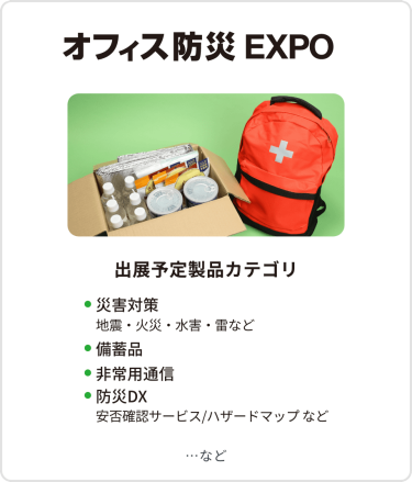 オフィス防災EXPO　出展予定製品カテゴリ：・災害対策（地震・火災・水害・雷など）・備蓄品・非常用通信・防災DX（安否確認サービス・ハザードマップなど）　…など