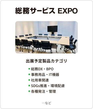 総務サービス EXPO　出展予定製品カテゴリ：・総務DX・BPO・事務用品・IT機器・社用車関連・SDGs推進・環境配慮・各種発注・管理　…など