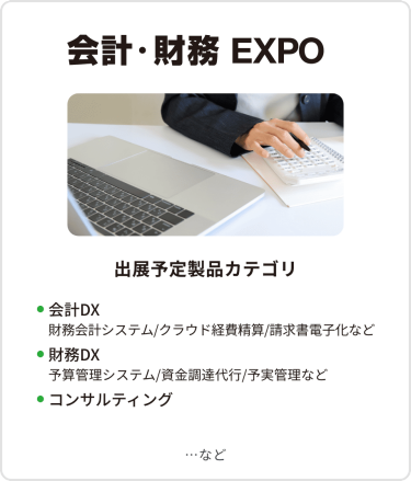 会計・財務EXPO　出展予定製品カテゴリ：・会計DX（財務会計システム/クラウド経費精算/請求書電子化など）・財務DX（予算管理システム/資金調達代行/予実管理など）・コンサルティング　…など