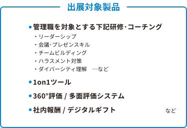 出展対象製品  ● 管理職を対象とする下記研修・コーチング 　・リーダーシップ 　・会議・プレゼンスキル 　・チームビルディング 　・ハラスメント対策 　・ダイバーシティ理解　…など  ● 1on1ツール  ● 360°評価 / 多面評価システム  ● 社内報酬 / デジタルギフト…など