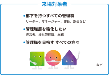 ● 部下を持つすべての管理職 　リーダー、マネージャー、部長、課長など  ● 管理職層を強化したい 　経営者、経営管理職、総務  ● 管理職を目指す すべての方々  …など