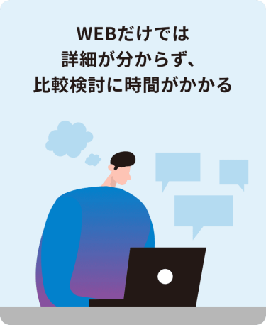 WEBだけでは詳細が分からず、比較検討に時間がかかる