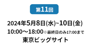 [第10回]  2022年10月12日(水)～14日(金) 幕張メッセ | [第11回]　2023年5月10日(水)～12日(金) 東京ビッグサイト 東展示棟