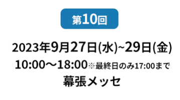 [第10回]  2022年10月12日(水)～14日(金) 幕張メッセ | [第11回]　2023年5月10日(水)～12日(金) 東京ビッグサイト 東展示棟