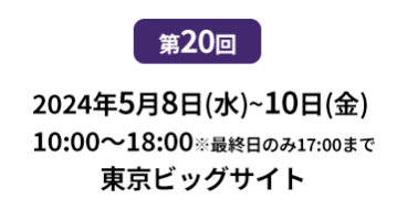 [第10回]  2022年10月12日(水)～14日(金) 幕張メッセ | [第11回]　2023年5月10日(水)～12日(金) 東京ビッグサイト 東展示棟