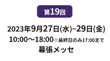 [第10回]  2022年10月12日(水)～14日(金) 幕張メッセ | [第11回]　2023年5月10日(水)～12日(金) 東京ビッグサイト 東展示棟