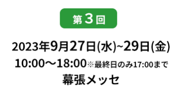 [第10回]  2022年10月12日(水)～14日(金) 幕張メッセ | [第11回]　2023年5月10日(水)～12日(金) 東京ビッグサイト 東展示棟