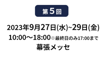[第10回]  2022年10月12日(水)～14日(金) 幕張メッセ | [第11回]　2023年5月10日(水)～12日(金) 東京ビッグサイト 東展示棟