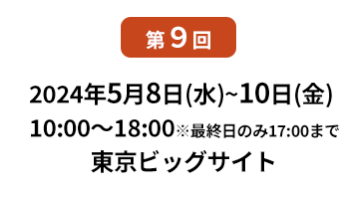 [第10回]  2022年10月12日(水)～14日(金) 幕張メッセ | [第11回]　2023年5月10日(水)～12日(金) 東京ビッグサイト 東展示棟