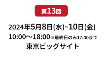 [第10回]  2022年10月12日(水)～14日(金) 幕張メッセ | [第11回]　2023年5月10日(水)～12日(金) 東京ビッグサイト 東展示棟