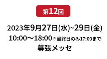 [第10回]  2022年10月12日(水)～14日(金) 幕張メッセ | [第11回]　2023年5月10日(水)～12日(金) 東京ビッグサイト 東展示棟