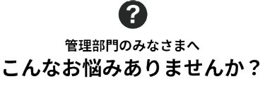 管理部門のみなさまへ　こんなお悩みありませんか？