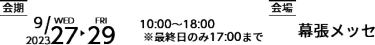 会期 2023年9月27日（水）～29（金）10:00～18:00 ※最終日のみ17:00まで　会場 幕張メッセ