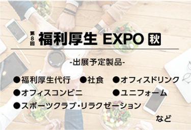 福利厚生EXPO[秋]（出展予定製品：福利厚生代行、社食、オフィスドリンク、オフィスコンビニ、ユニフォーム、スポーツクラブ・リラクゼーションなど）