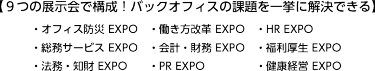 【９つの展示会で構成！バックオフィスの課題を一挙に解決できる】・オフィス防災 EXPO・働き方改革 EXPO・HR EXPO ・総務サービス EXPO・会計・財務 EXPO・福利厚生 EXPO ・法務・知財 EXPO・PR EXPO・健康経営 EXPO
