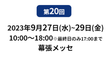 第20回　2023年9月27日（水）～29日（金）10:00～18:00　※最終日のみ17:00まで　幕張メッセ