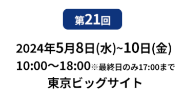 第21回　2024年5月8日（水）～10日（金）10:00～18:00　※最終日のみ17:00まで　東京ビックサイト