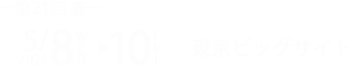 【第21回 春】 2024/5/8 WED ー10 FRI 10:00～18:00 ※最終日のみ17:00まで @東京ビッグサイト