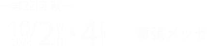 【第22回 秋】 2024/10/2 WED ー4 FRI 10:00～18:00 ※最終日のみ17:00まで @幕張メッセ