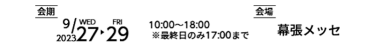 会期 2023年9月27日（水）～29（金）10:00～18:00 ※最終日のみ17:00まで　会場 幕張メッセ