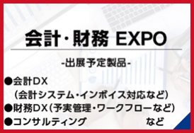 会計・財務EXPO（出展予定製品:会計DX（会計システム・インボイス対応など）・財務DX（予実管理・ワークフローなど）・コンサルティング　など）