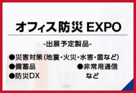 オフィス防災EXPO（出展予定製品:・災害対策（地震・火災・水害・雷など）・備蓄品・非常用通信・防災DX　など）