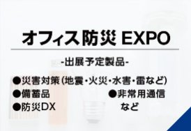 オフィス防災EXPO（出展予定製品:・災害対策（地震・火災・水害・雷など）・備蓄品・非常用通信・防災DX　など）