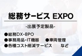 総務サービスEXPO（出展予定製品:・総務DX・BPO・事務用品・IT機器・車両管理・各種コスト削減サービス　など）