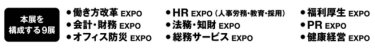本展を構成する9展：働き方改革EXPO、HR EXPO（人事労務・教育・採用）、福利厚生EXPO、会計・財務EXPO、法務・知財EXPO、PR EXPO、オフィス防災EXPO、総務サービスEXPO、健康経営EXPO