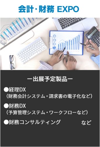 【会計・財務EXPO】出展予定製品。・経理DX（財務会計システム・請求書の電子化など）・財務DX（予算管理システム・ワークフローなど）・財務コンサルティングなど。