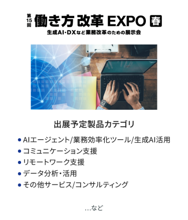 働き方改革EXPO　出展予定製品カテゴリ：●AIエージェント/業務効率化ツール/生成AI活用 ●コミュニケーション支援、●リモートワーク支援 ●データ分析・活用、●その他サービス/コンサルティング　　…など