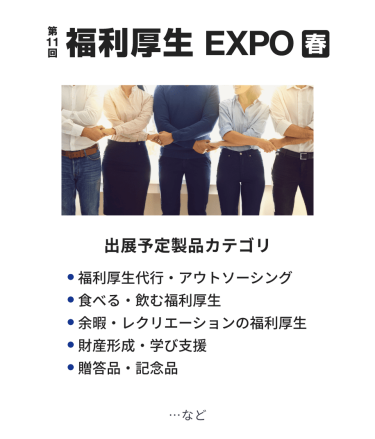 福利厚生EXPO　出展予定製品カテゴリ：・福利厚生代行・アウトソーシング・食べる・飲む福利厚生・余暇・レクリエーションの福利厚生・財産形成・学び支援・贈答品・記念品　…など