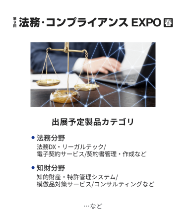 法務・コンプライアンス EXPO　出展予定製品カテゴリ：・法務DX/リーガルチェック・電子契約サービス・契約書管理/作成・知的財産・特許管理システム・知財コンサルティング