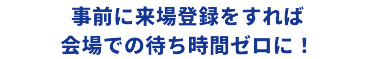 事前に来場登録をすれば会場での待ち時間ゼロに！